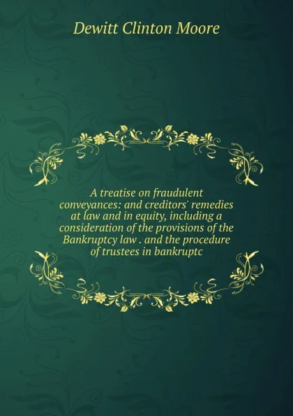 Обложка книги A treatise on fraudulent conveyances: and creditors. remedies at law and in equity, including a consideration of the provisions of the Bankruptcy law . and the procedure of trustees in bankruptc, Dewitt Clinton Moore