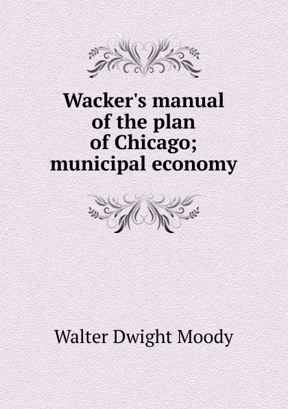 Обложка книги Wacker.s manual of the plan of Chicago; municipal economy, Walter Dwight Moody