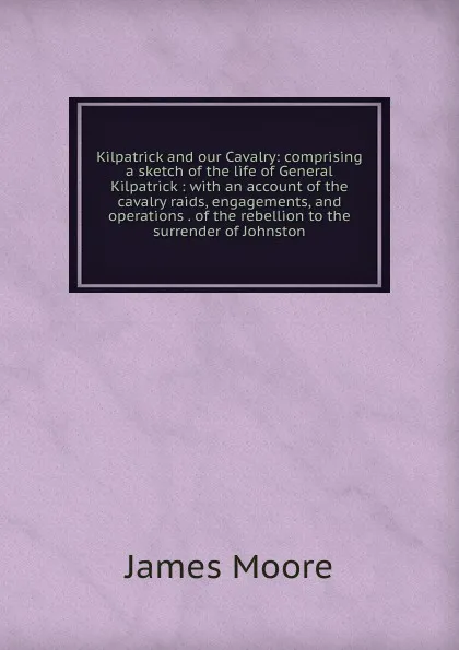 Обложка книги Kilpatrick and our Cavalry: comprising a sketch of the life of General Kilpatrick : with an account of the cavalry raids, engagements, and operations . of the rebellion to the surrender of Johnston, James Moore