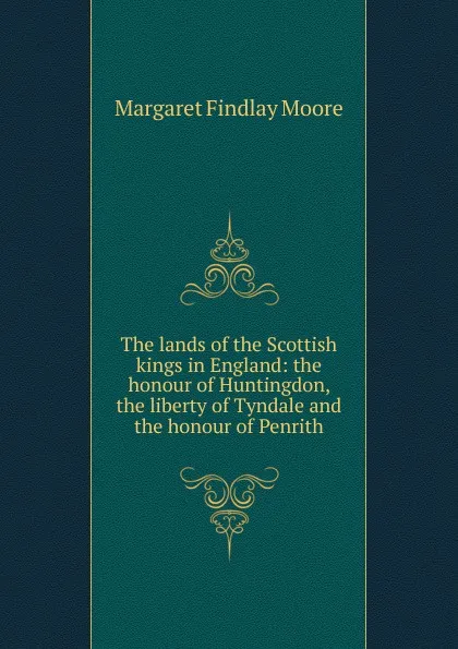 Обложка книги The lands of the Scottish kings in England: the honour of Huntingdon, the liberty of Tyndale and the honour of Penrith, Margaret Findlay Moore