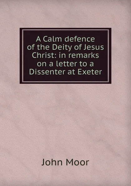 Обложка книги A Calm defence of the Deity of Jesus Christ: in remarks on a letter to a Dissenter at Exeter, John Moor