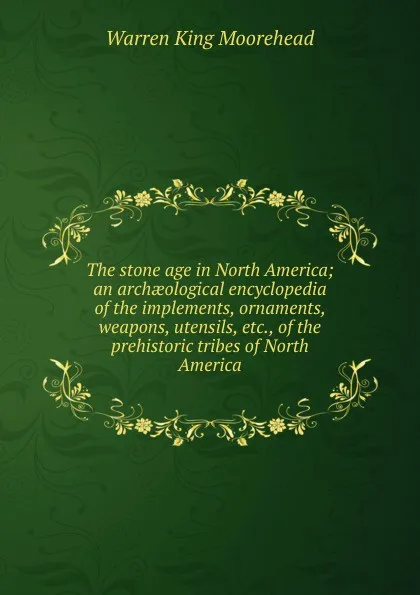 Обложка книги The stone age in North America; an archaeological encyclopedia of the implements, ornaments, weapons, utensils, etc., of the prehistoric tribes of North America, Warren King Moorehead