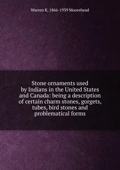 Обложка книги Stone ornaments used by Indians in the United States and Canada: being a description of certain charm stones, gorgets, tubes, bird stones and problematical forms, Warren K. 1866-1939 Moorehead