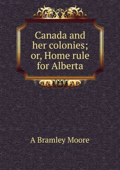 Обложка книги Canada and her colonies; or, Home rule for Alberta, A Bramley Moore