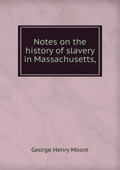 Обложка книги Notes on the history of slavery in Massachusetts,, George Henry Moore