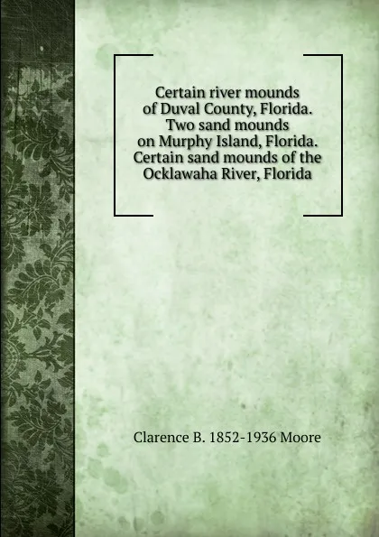 Обложка книги Certain river mounds of Duval County, Florida. Two sand mounds on Murphy Island, Florida. Certain sand mounds of the Ocklawaha River, Florida, Clarence B. 1852-1936 Moore