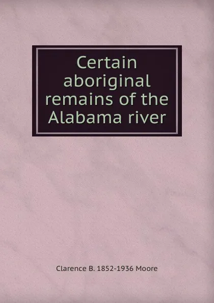 Обложка книги Certain aboriginal remains of the Alabama river, Clarence B. 1852-1936 Moore