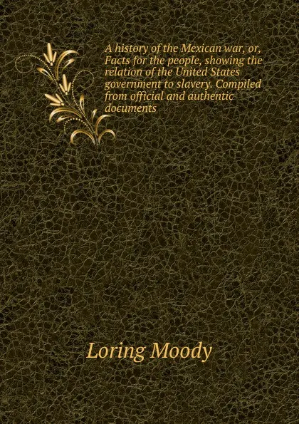 Обложка книги A history of the Mexican war, or, Facts for the people, showing the relation of the United States government to slavery. Compiled from official and authentic documents, Loring Moody