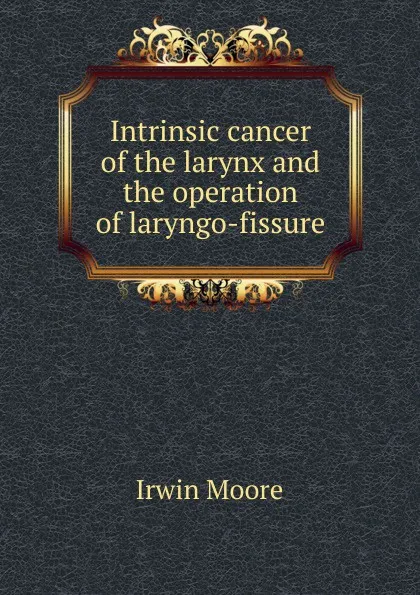 Обложка книги Intrinsic cancer of the larynx and the operation of laryngo-fissure, Irwin Moore