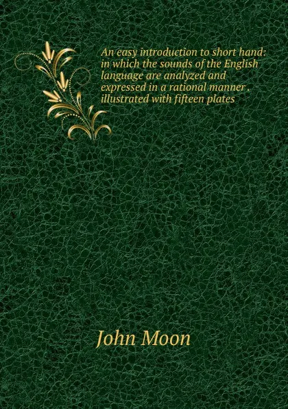 Обложка книги An easy introduction to short hand: in which the sounds of the English language are analyzed and expressed in a rational manner . illustrated with fifteen plates, John Moon