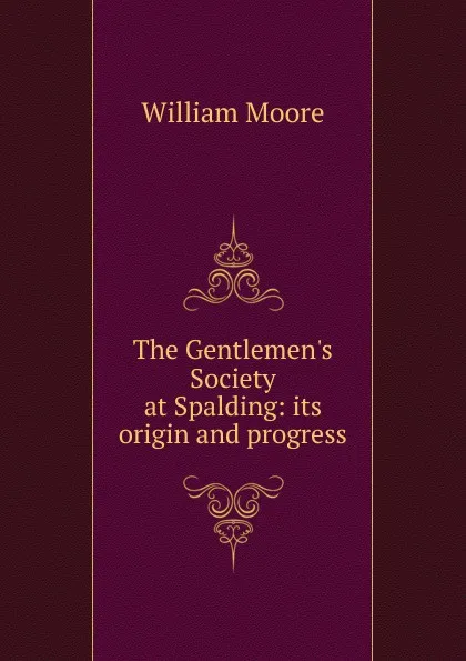 Обложка книги The Gentlemen.s Society at Spalding: its origin and progress, William Moore