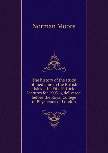 Обложка книги The history of the study of medicine in the British Isles ; the Fitz-Patrick lectures for 1905-6, delivered before the Royal College of Physicians of London, Norman Moore