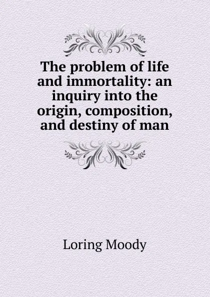 Обложка книги The problem of life and immortality: an inquiry into the origin, composition, and destiny of man., Loring Moody