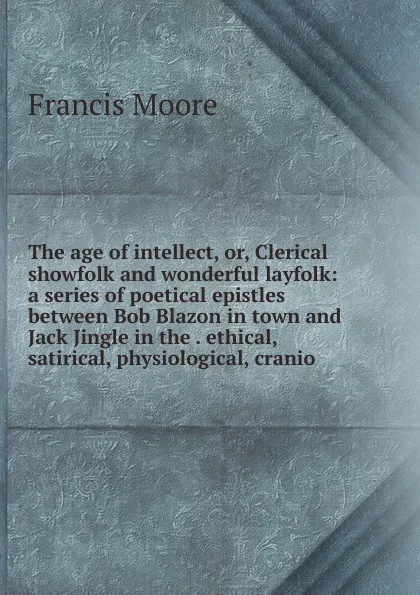 Обложка книги The age of intellect, or, Clerical showfolk and wonderful layfolk: a series of poetical epistles between Bob Blazon in town and Jack Jingle in the . ethical, satirical, physiological, cranio, Francis Moore