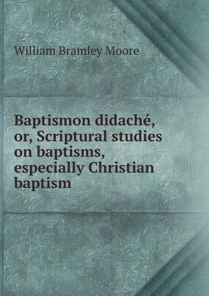 Обложка книги Baptismon didache, or, Scriptural studies on baptisms, especially Christian baptism, William Bramley Moore