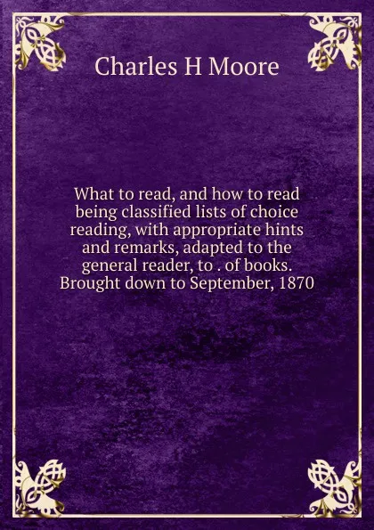 Обложка книги What to read, and how to read  being classified lists of choice reading, with appropriate hints and remarks, adapted to the general reader, to . of books. Brought down to September, 1870, Charles H Moore