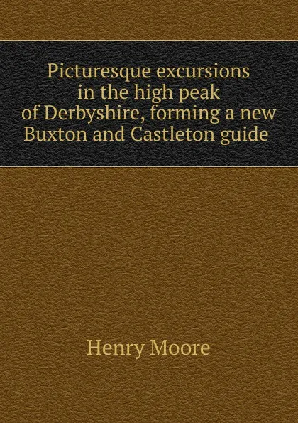 Обложка книги Picturesque excursions in the high peak of Derbyshire, forming a new Buxton and Castleton guide ., Henry Moore