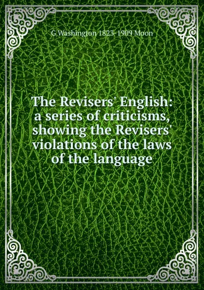 Обложка книги The Revisers. English: a series of criticisms, showing the Revisers. violations of the laws of the language, G Washington 1823-1909 Moon