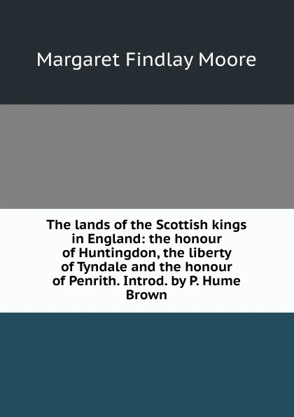 Обложка книги The lands of the Scottish kings in England: the honour of Huntingdon, the liberty of Tyndale and the honour of Penrith. Introd. by P. Hume Brown, Margaret Findlay Moore