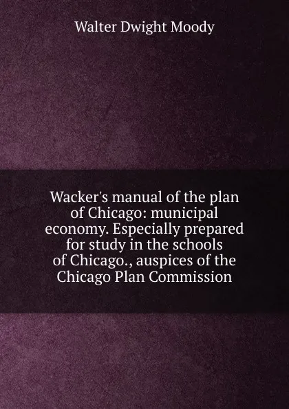 Обложка книги Wacker.s manual of the plan of Chicago: municipal economy. Especially prepared for study in the schools of Chicago., auspices of the Chicago Plan Commission, Walter Dwight Moody