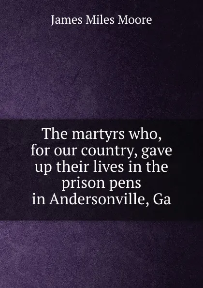 Обложка книги The martyrs who, for our country, gave up their lives in the prison pens in Andersonville, Ga, James Miles Moore