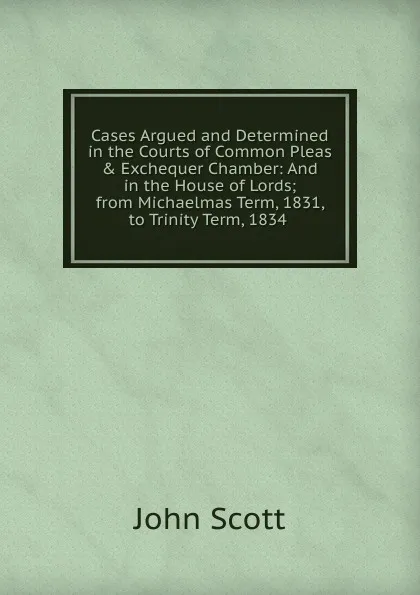 Обложка книги Cases Argued and Determined in the Courts of Common Pleas . Exchequer Chamber: And in the House of Lords; from Michaelmas Term, 1831, to Trinity Term, 1834 ., John Scott