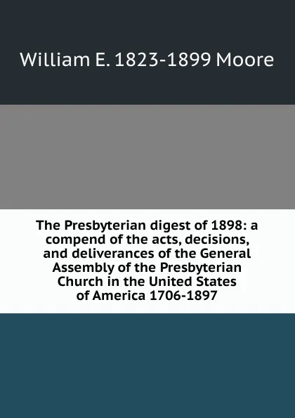 Обложка книги The Presbyterian digest of 1898: a compend of the acts, decisions, and deliverances of the General Assembly of the Presbyterian Church in the United States of America 1706-1897, William E. 1823-1899 Moore