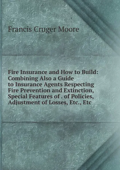 Обложка книги Fire Insurance and How to Build: Combining Also a Guide to Insurance Agents Respecting Fire Prevention and Extinction, Special Features of . of Policies, Adjustment of Losses, Etc., Etc, Francis Cruger Moore