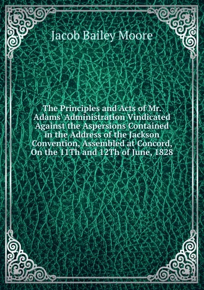 Обложка книги The Principles and Acts of Mr. Adams. Administration Vindicated Against the Aspersions Contained in the Address of the Jackson Convention, Assembled at Concord, On the 11Th and 12Th of June, 1828, Jacob Bailey Moore