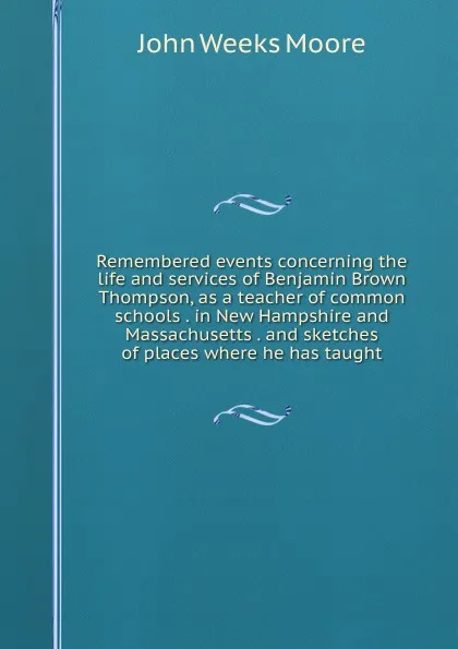 Обложка книги Remembered events concerning the life and services of Benjamin Brown Thompson, as a teacher of common schools . in New Hampshire and Massachusetts . and sketches of places where he has taught, John Weeks Moore