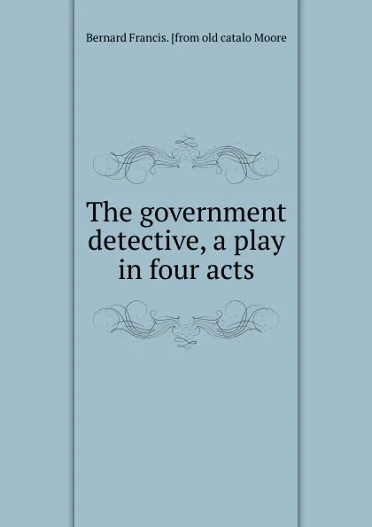 Обложка книги The government detective, a play in four acts, Bernard Francis. [from old catalo Moore