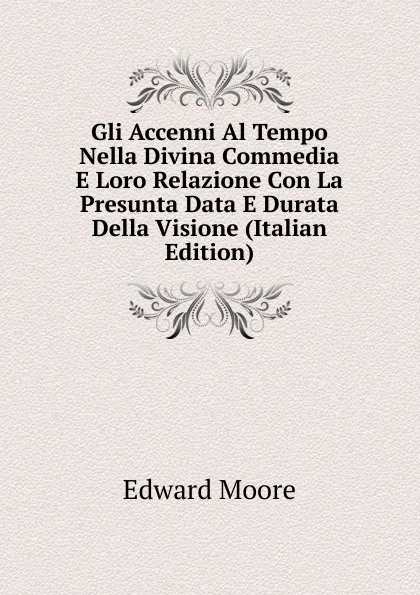 Обложка книги Gli Accenni Al Tempo Nella Divina Commedia E Loro Relazione Con La Presunta Data E Durata Della Visione (Italian Edition), Edward Moore