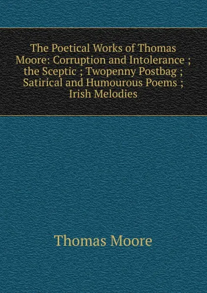 Обложка книги The Poetical Works of Thomas Moore: Corruption and Intolerance ;  the Sceptic ; Twopenny Postbag ; Satirical and Humourous Poems ; Irish Melodies, Thomas Moore