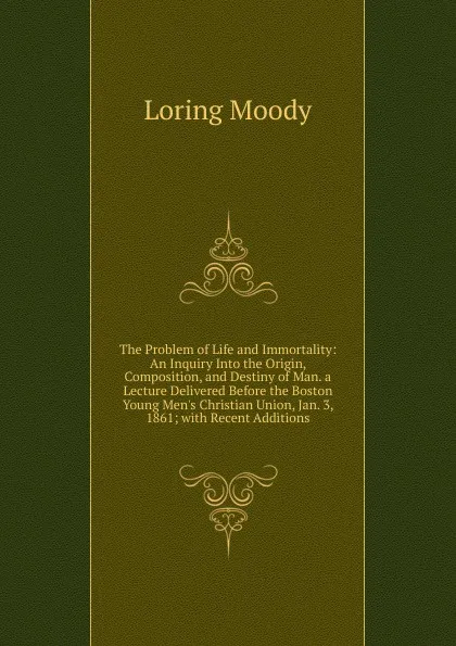 Обложка книги The Problem of Life and Immortality: An Inquiry Into the Origin, Composition, and Destiny of Man. a Lecture Delivered Before the Boston Young Men.s Christian Union, Jan. 3, 1861; with Recent Additions, Loring Moody