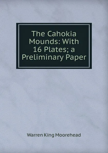 Обложка книги The Cahokia Mounds: With 16 Plates; a Preliminary Paper, Warren King Moorehead