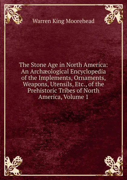 Обложка книги The Stone Age in North America: An Archaeological Encyclopedia of the Implements, Ornaments, Weapons, Utensils, Etc., of the Prehistoric Tribes of North America, Volume 1, Warren King Moorehead