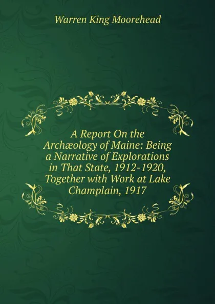 Обложка книги A Report On the Archaeology of Maine: Being a Narrative of Explorations in That State, 1912-1920, Together with Work at Lake Champlain, 1917, Warren King Moorehead