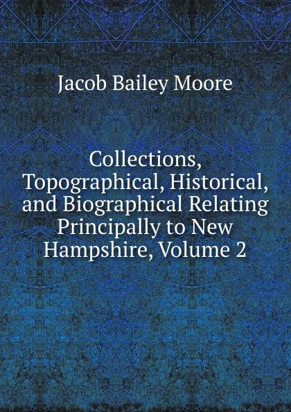 Обложка книги Collections, Topographical, Historical, and Biographical Relating Principally to New Hampshire, Volume 2, Jacob Bailey Moore