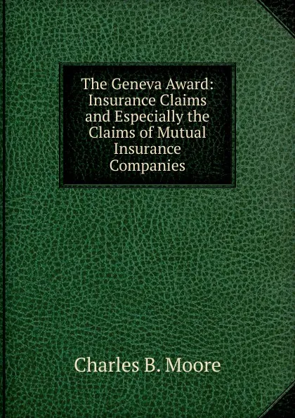 Обложка книги The Geneva Award: Insurance Claims and Especially the Claims of Mutual Insurance Companies, Charles B. Moore