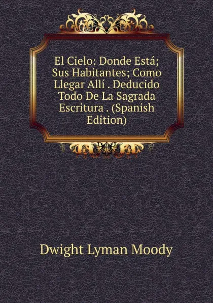 Обложка книги El Cielo: Donde Esta; Sus Habitantes; Como Llegar Alli . Deducido Todo De La Sagrada Escritura . (Spanish Edition), Dwight Lyman Moody