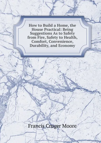 Обложка книги How to Build a Home, the House Practical: Being Suggestions As to Safety from Fire, Safety to Health, Comfort, Convenience, Durability, and Economy, Francis Cruger Moore