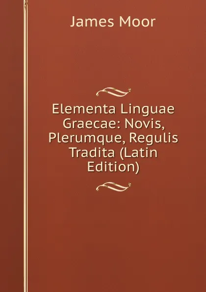 Обложка книги Elementa Linguae Graecae: Novis, Plerumque, Regulis Tradita (Latin Edition), James Moor