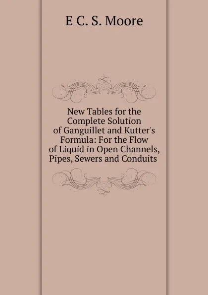 Обложка книги New Tables for the Complete Solution of Ganguillet and Kutter.s Formula: For the Flow of Liquid in Open Channels, Pipes, Sewers and Conduits ., E C. S. Moore