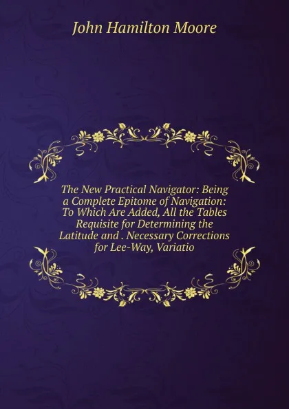 Обложка книги The New Practical Navigator: Being a Complete Epitome of Navigation: To Which Are Added, All the Tables Requisite for Determining the Latitude and . Necessary Corrections for Lee-Way, Variatio, John Hamilton Moore