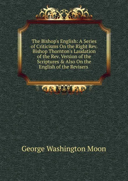 Обложка книги The Bishop.s English: A Series of Criticisms On the Right Rev. Bishop Thornton.s Laudation of the Rev. Version of the Scriptures . Also On the English of the Revisers ., George Washington Moon