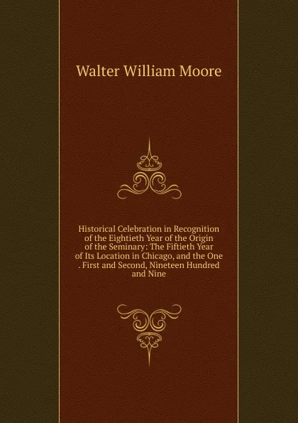 Обложка книги Historical Celebration in Recognition of the Eightieth Year of the Origin of the Seminary: The Fiftieth Year of Its Location in Chicago, and the One . First and Second, Nineteen Hundred and Nine, Walter William Moore