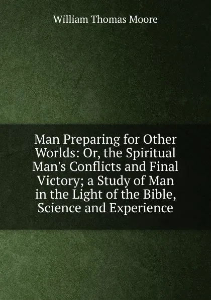 Обложка книги Man Preparing for Other Worlds: Or, the Spiritual Man.s Conflicts and Final Victory; a Study of Man in the Light of the Bible, Science and Experience, William Thomas Moore