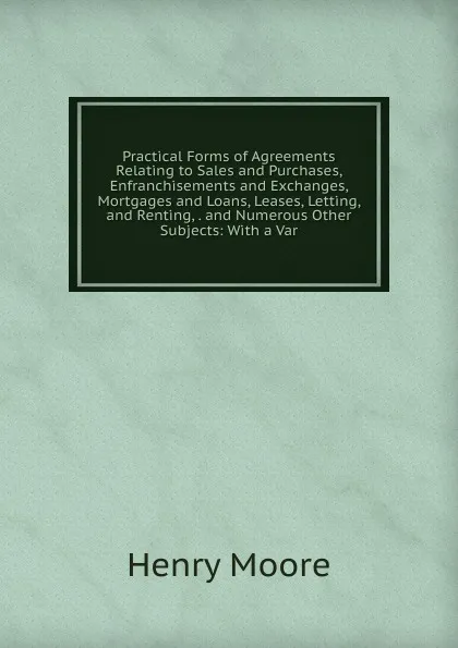 Обложка книги Practical Forms of Agreements Relating to Sales and Purchases, Enfranchisements and Exchanges, Mortgages and Loans, Leases, Letting, and Renting, . and Numerous Other Subjects: With a Var, Henry Moore