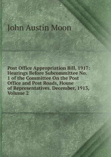 Обложка книги Post Office Appropriation Bill, 1917: Hearings Before Subcommittee No. 1 of the Committee On the Post Office and Post Roads, House of Representatives. December, 1913, Volume 2, John Austin Moon