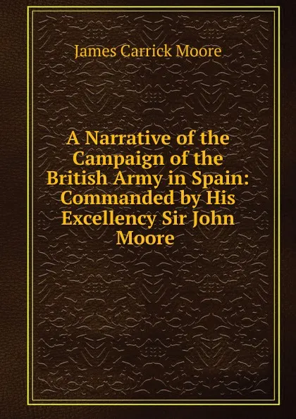 Обложка книги A Narrative of the Campaign of the British Army in Spain: Commanded by His Excellency Sir John Moore ., James Carrick Moore